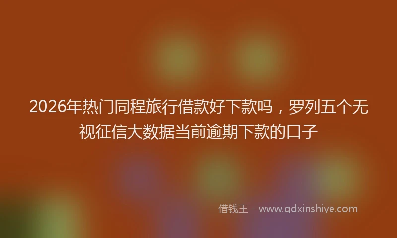 2026年热门同程旅行借款好下款吗，罗列五个无视征信大数据当前逾期下款的口子