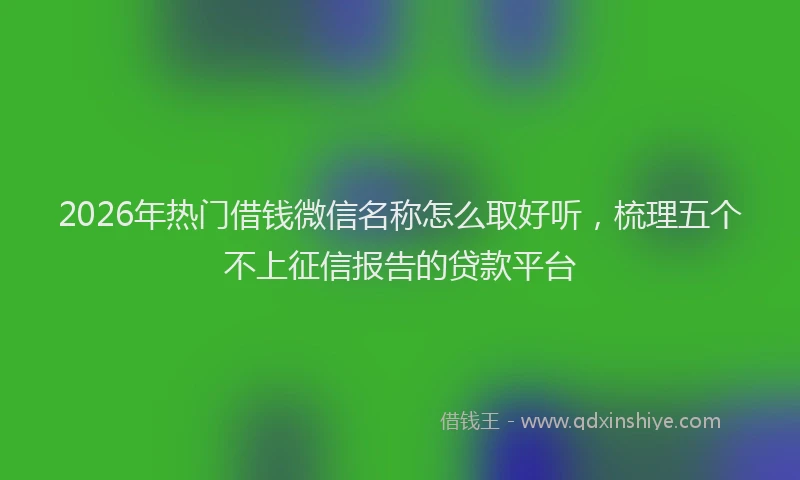 2026年热门借钱微信名称怎么取好听，梳理五个不上征信报告的贷款平台