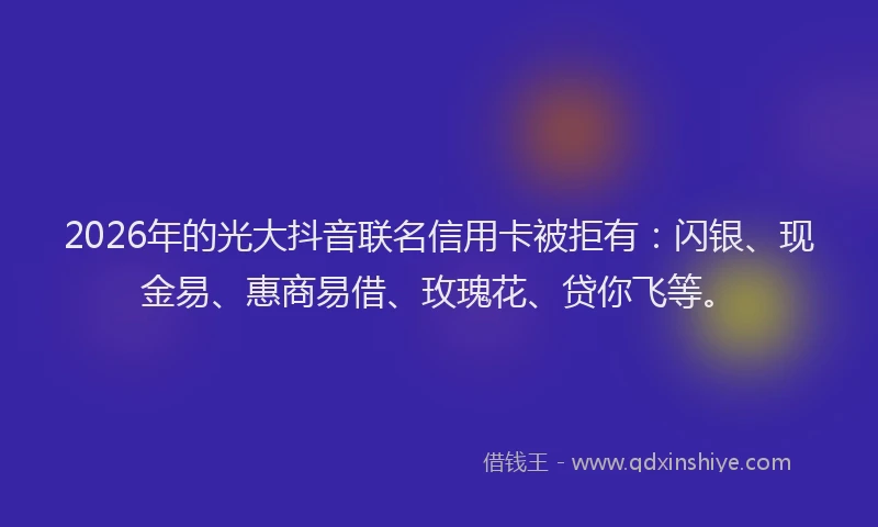 2026年的光大抖音联名信用卡被拒有：闪银、现金易、惠商易借、玫瑰花、贷你飞等。