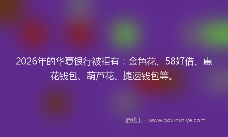 2026年的华夏银行被拒有：金色花、58好借、惠花钱包、葫芦花、捷速钱包等。