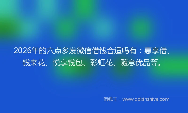 2026年的六点多发微信借钱合适吗有：惠享借、钱来花、悦享钱包、彩虹花、随意优品等。