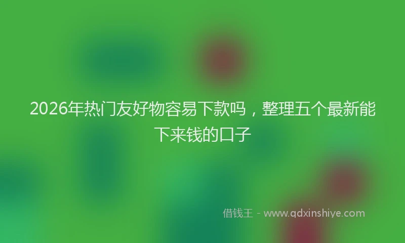 2026年热门友好物容易下款吗，整理五个最新能下来钱的口子