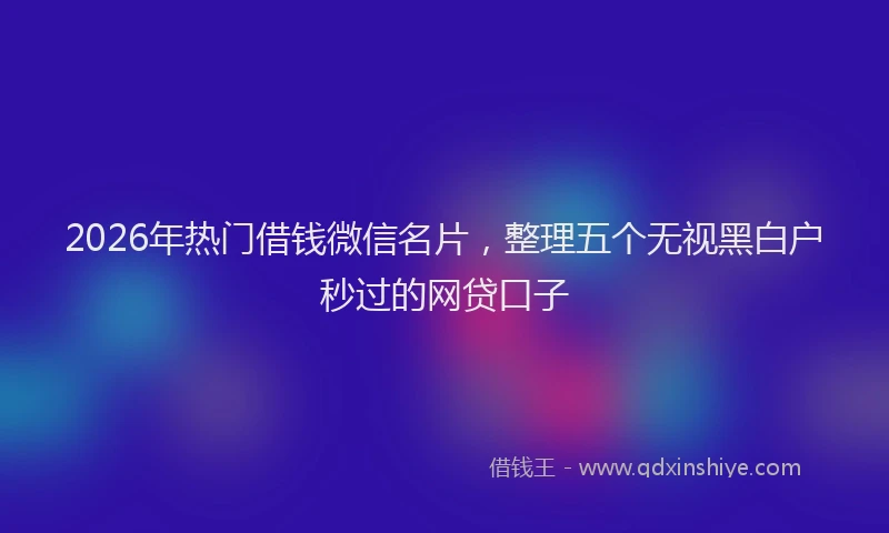 2026年热门借钱微信名片，整理五个无视黑白户秒过的网贷口子