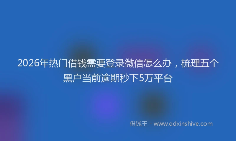 2026年热门借钱需要登录微信怎么办，梳理五个黑户当前逾期秒下5万平台