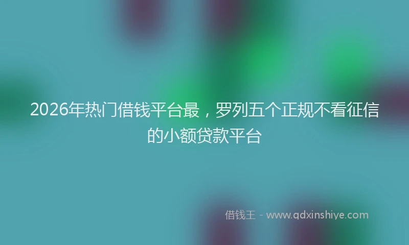 2026年热门借钱平台最，罗列五个正规不看征信的小额贷款平台