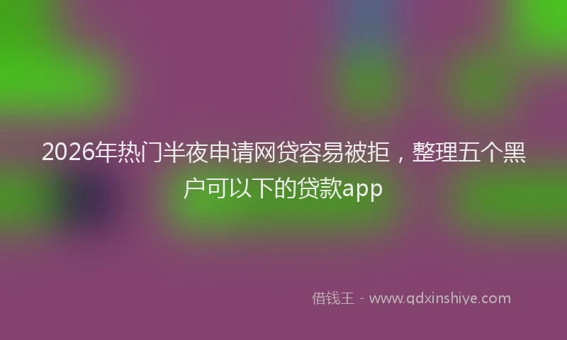 2026年热门半夜申请网贷容易被拒，整理五个黑户可以下的贷款app