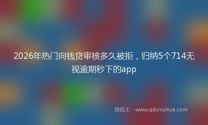 2026年热门向钱贷审核多久被拒，归纳5个714无视逾期秒下的app