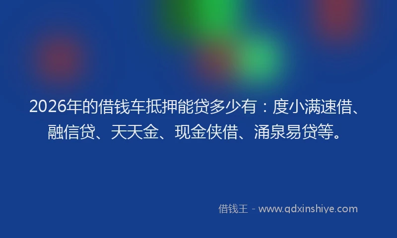 2026年的借钱车抵押能贷多少有：度小满速借、融信贷、天天金、现金侠借、涌泉易贷等。