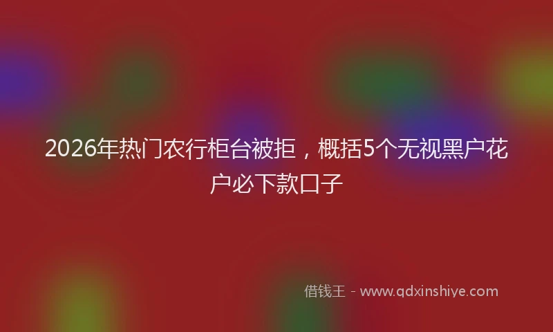 2026年热门农行柜台被拒，概括5个无视黑户花户必下款口子