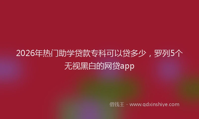 2026年热门助学贷款专科可以贷多少，罗列5个无视黑白的网贷app
