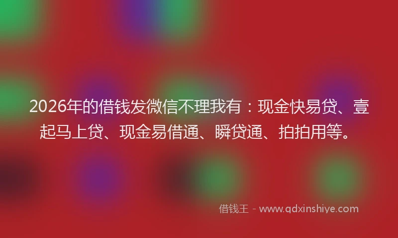 2026年的借钱发微信不理我有：现金快易贷、壹起马上贷、现金易借通、瞬贷通、拍拍用等。