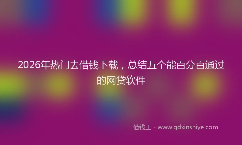 2026年热门去借钱下载，总结五个能百分百通过的网贷软件
