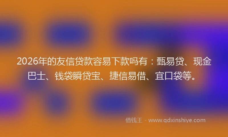 2026年的友信贷款容易下款吗有：甄易贷、现金巴士、钱袋瞬贷宝、捷信易借、宜口袋等。