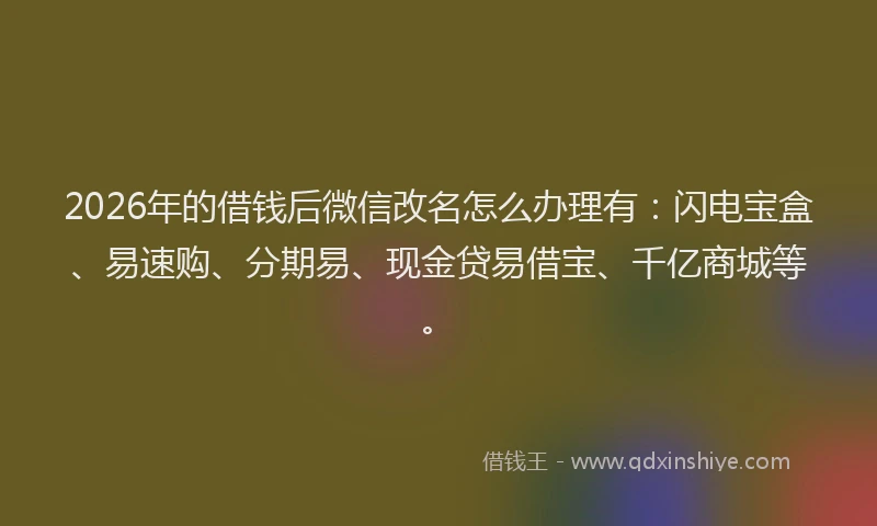 2026年的借钱后微信改名怎么办理有：闪电宝盒、易速购、分期易、现金贷易借宝、千亿商城等。