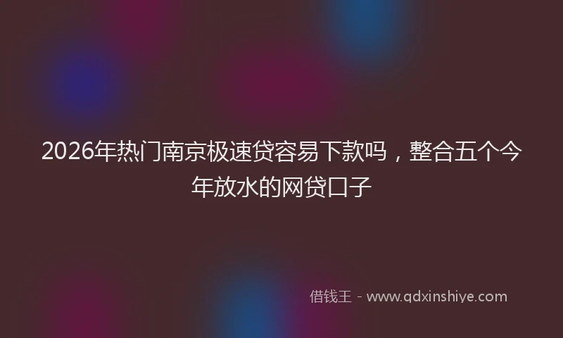 2026年热门南京极速贷容易下款吗，整合五个今年放水的网贷口子