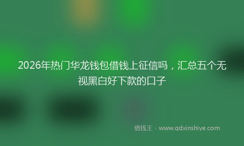2026年热门华龙钱包借钱上征信吗，汇总五个无视黑白好下款的口子
