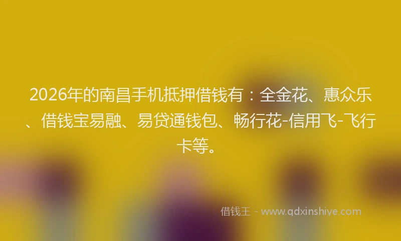 2026年的南昌手机抵押借钱有：全金花、惠众乐、借钱宝易融、易贷通钱包、畅行花-信用飞-飞行卡等。