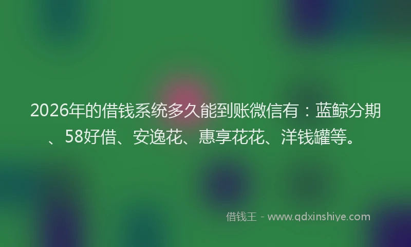 2026年的借钱系统多久能到账微信有：蓝鲸分期、58好借、安逸花、惠享花花、洋钱罐等。