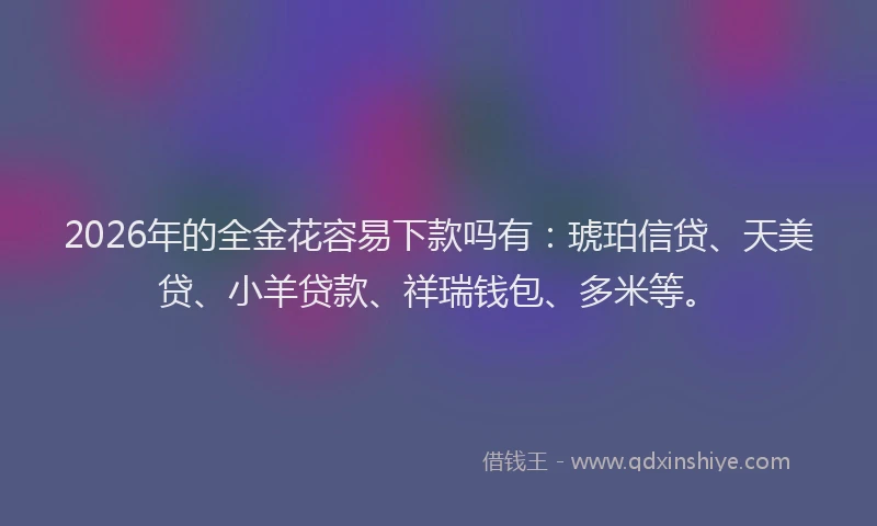 2026年的全金花容易下款吗有：琥珀信贷、天美贷、小羊贷款、祥瑞钱包、多米等。