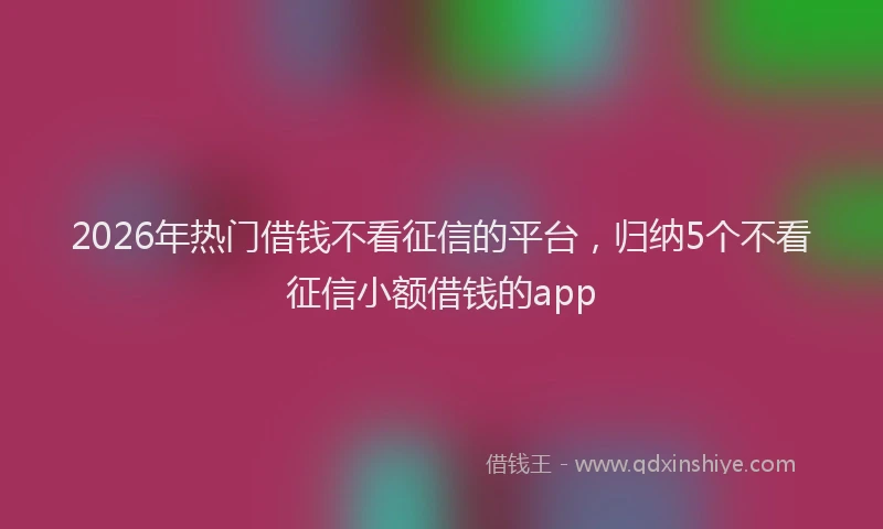 2026年热门借钱不看征信的平台，归纳5个不看征信小额借钱的app