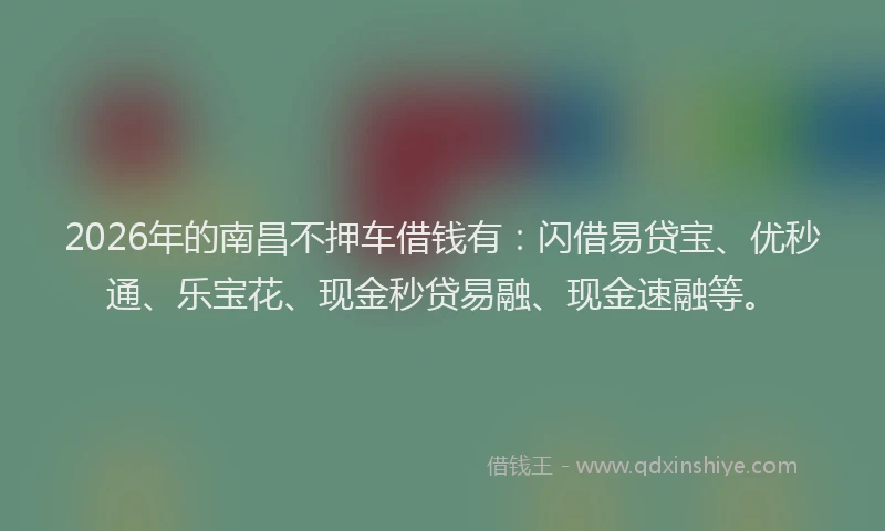 2026年的南昌不押车借钱有：闪借易贷宝、优秒通、乐宝花、现金秒贷易融、现金速融等。