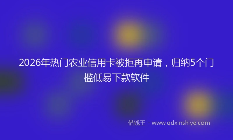2026年热门农业信用卡被拒再申请，归纳5个门槛低易下款软件