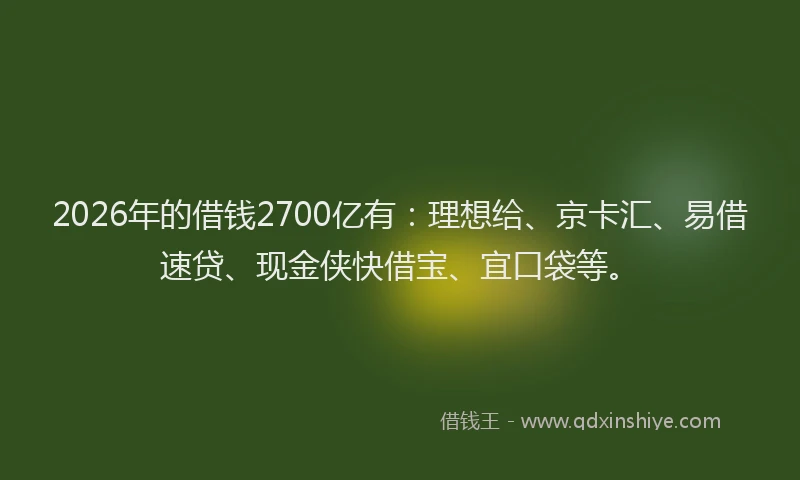 2026年的借钱2700亿有：理想给、京卡汇、易借速贷、现金侠快借宝、宜口袋等。