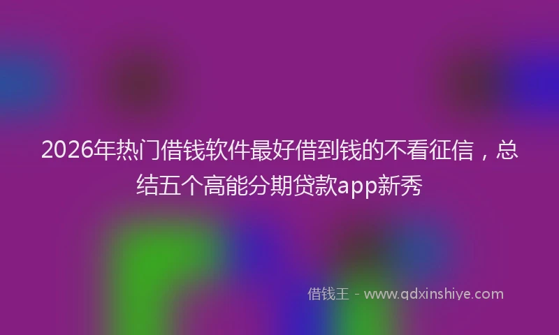 2026年热门借钱软件最好借到钱的不看征信，总结五个高能分期贷款app新秀