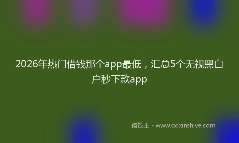 2026年热门借钱那个app最低，汇总5个无视黑白户秒下款app