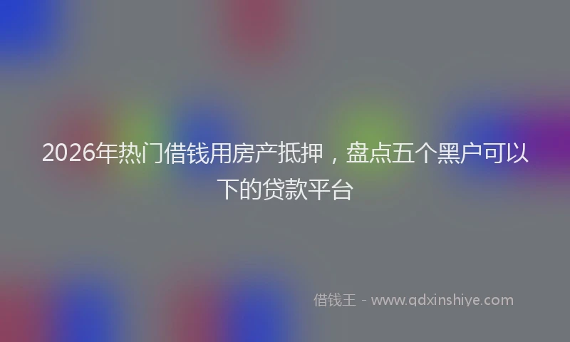 2026年热门借钱用房产抵押，盘点五个黑户可以下的贷款平台