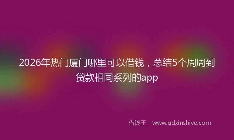 2026年热门厦门哪里可以借钱，总结5个周周到贷款相同系列的app