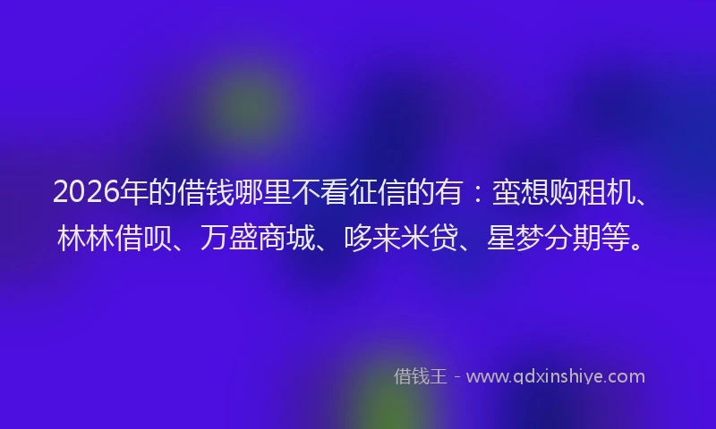 2026年的借钱哪里不看征信的有：蛮想购租机、林林借呗、万盛商城、哆来米贷、星梦分期等。