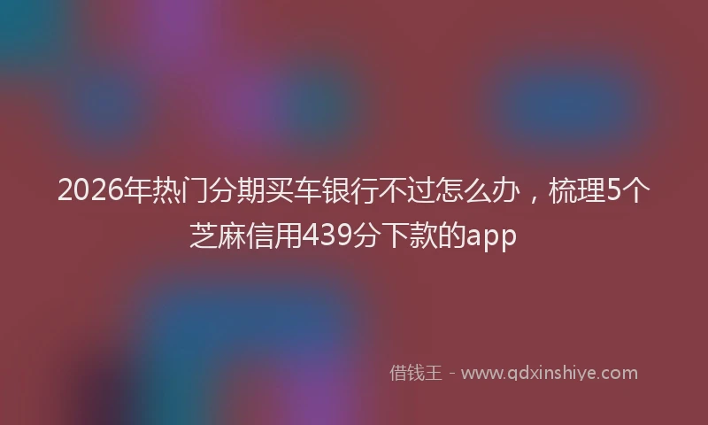 2026年热门分期买车银行不过怎么办，梳理5个芝麻信用439分下款的app