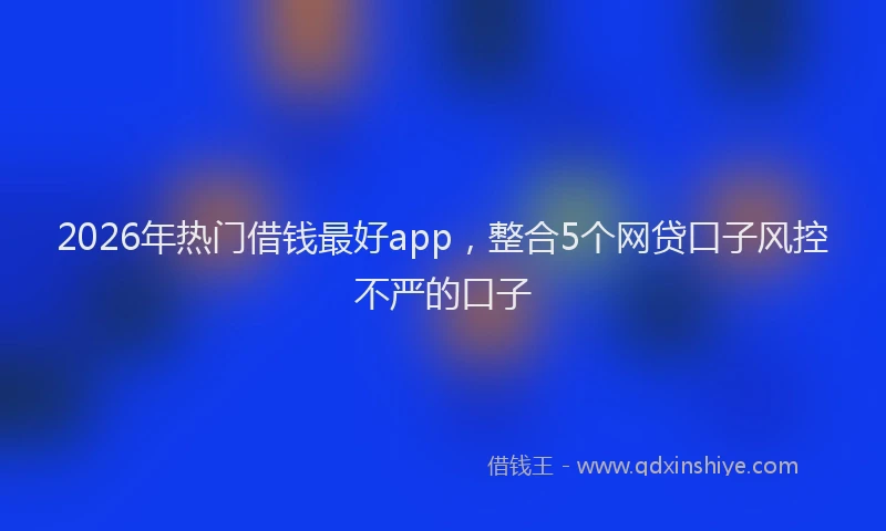 2026年热门借钱最好app，整合5个网贷口子风控不严的口子