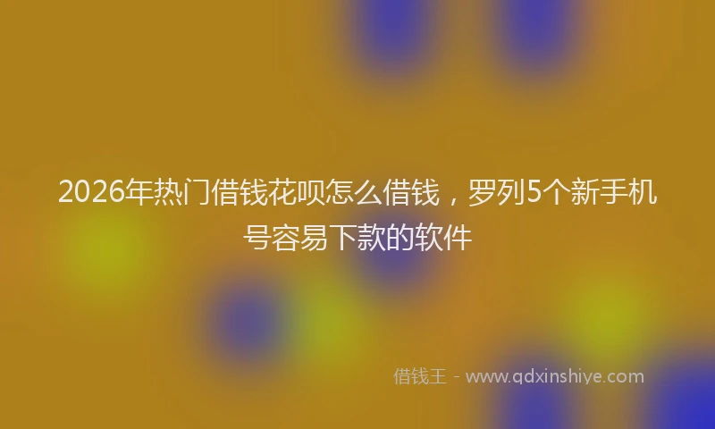 2026年热门借钱花呗怎么借钱，罗列5个新手机号容易下款的软件