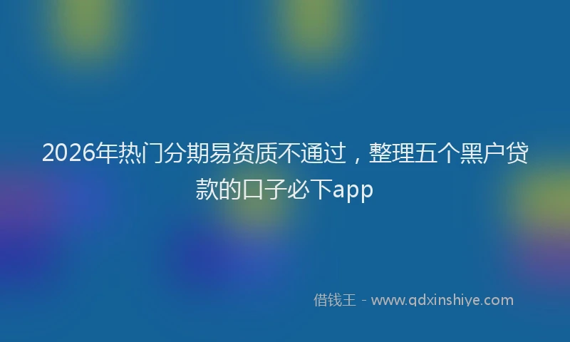 2026年热门分期易资质不通过，整理五个黑户贷款的口子必下app