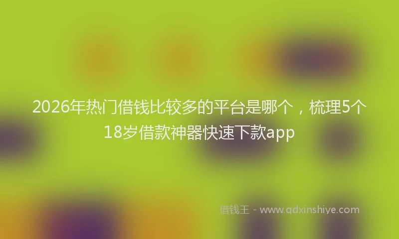 2026年热门借钱比较多的平台是哪个，梳理5个18岁借款神器快速下款app