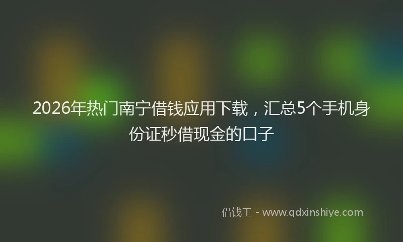 2026年热门南宁借钱应用下载，汇总5个手机身份证秒借现金的口子