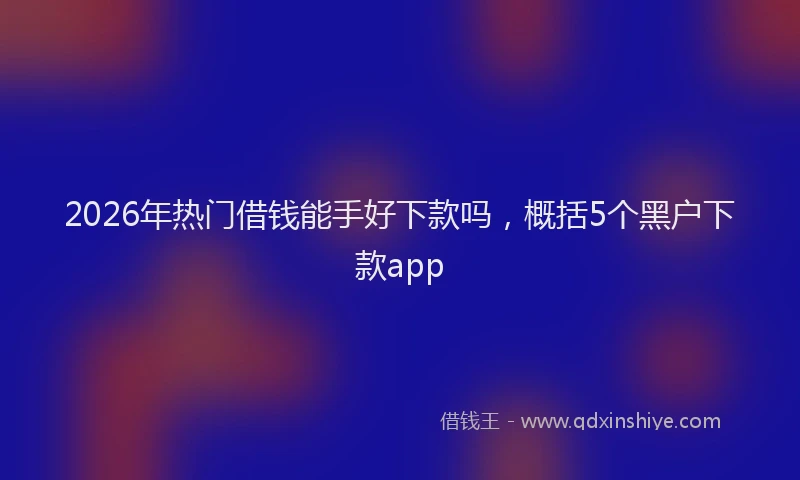 2026年热门借钱能手好下款吗，概括5个黑户下款app