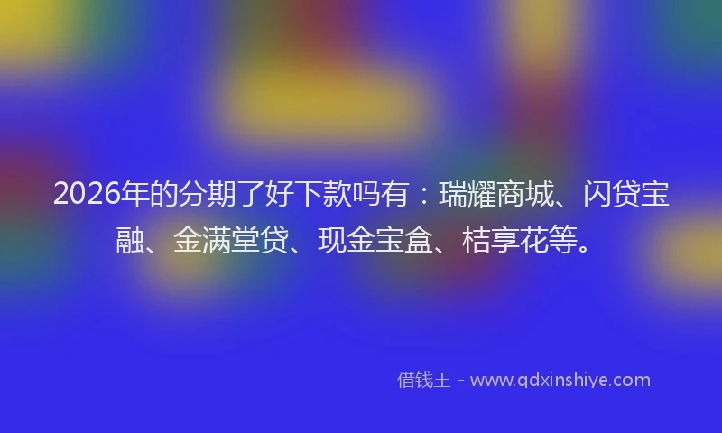 2026年的分期了好下款吗有：瑞耀商城、闪贷宝融、金满堂贷、现金宝盒、桔享花等。