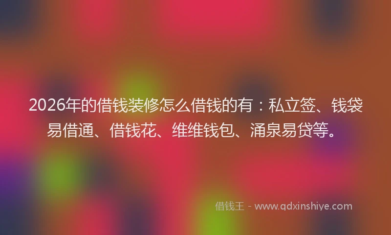 2026年的借钱装修怎么借钱的有：私立签、钱袋易借通、借钱花、维维钱包、涌泉易贷等。