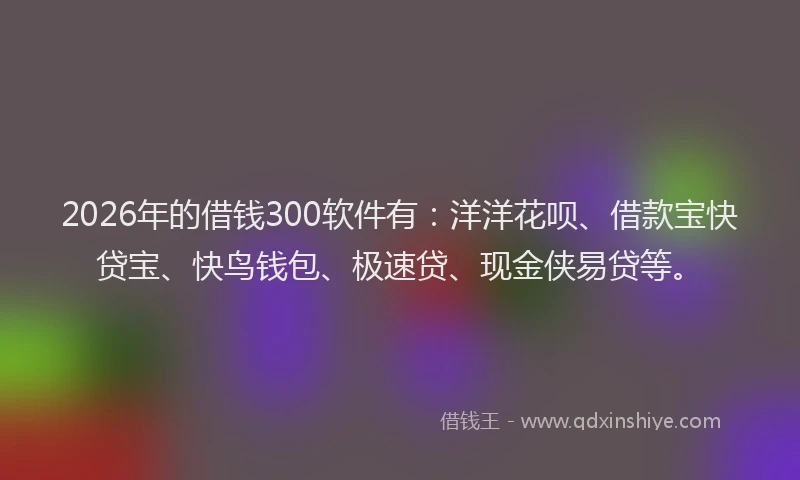 2026年的借钱300软件有：洋洋花呗、借款宝快贷宝、快鸟钱包、极速贷、现金侠易贷等。