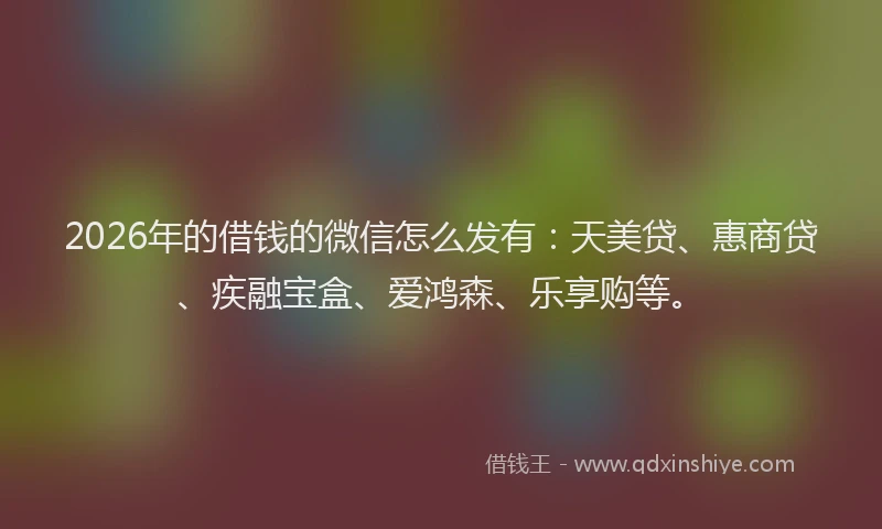 2026年的借钱的微信怎么发有：天美贷、惠商贷、疾融宝盒、爱鸿森、乐享购等。