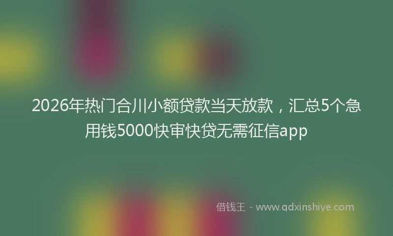 2026年热门合川小额贷款当天放款，汇总5个急用钱5000快审快贷无需征信app