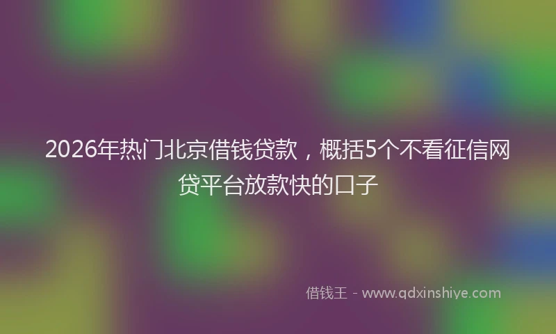2026年热门北京借钱贷款，概括5个不看征信网贷平台放款快的口子