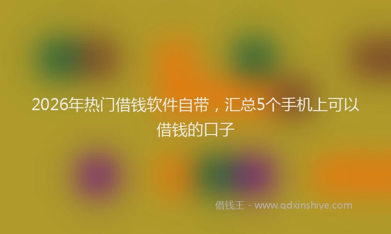 2026年热门借钱软件自带，汇总5个手机上可以借钱的口子