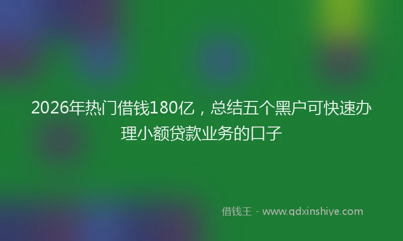 2026年热门借钱180亿，总结五个黑户可快速办理小额贷款业务的口子