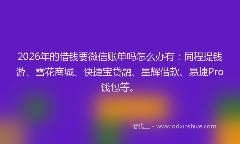 2026年的借钱要微信账单吗怎么办有：同程提钱游、雪花商城、快捷宝贷融、星辉借款、易捷Pro钱包等。
