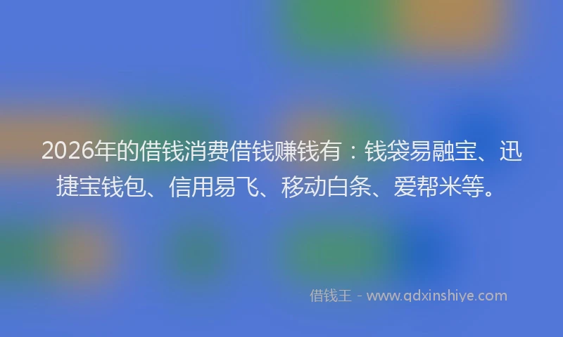 2026年的借钱消费借钱赚钱有：钱袋易融宝、迅捷宝钱包、信用易飞、移动白条、爱帮米等。