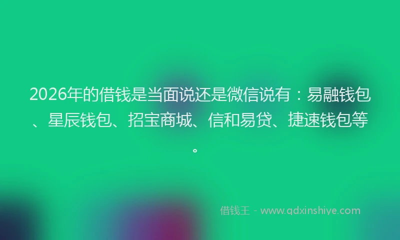 2026年的借钱是当面说还是微信说有：易融钱包、星辰钱包、招宝商城、信和易贷、捷速钱包等。